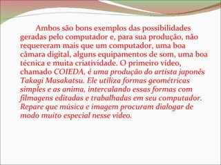Ambos são bons exemplos das possibilidades geradas pelo computador e, para sua produção, não requereram mais que um computador, uma boa câmara digital, alguns equipamentos de som, uma boa técnica e muita criatividade. O primeiro vídeo, chamado  COIEDA, é uma produção do artista japonês Takagi Masakatsu. Ele utiliza formas geométricas simples e as anima, intercalando essas formas com filmagens editadas e trabalhadas em seu computador. Repare que música e imagem procuram dialogar de modo muito especial nesse vídeo.  
