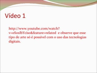 Vídeo 1 http://www.youtube.com/watch?v=0S0xlbYcis0&feature=related  e observe que esse tipo de arte só é possível com o uso das tecnologias digitais.  
