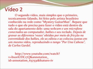Vídeo 2 O segundo vídeo, mais simples que o primeiro, tecnicamente falando, foi feito pelo artista brasileiro conhecido na rede como “Mystery GuitarMan”. Repare que tudo o que ele precisa para fazer o vídeo está dentro da sala do apartamento dele: uma  webcam e um microfone conectados ao computador, balões e seu teclado. Depois de gravar as diferentes ‘vozes’ obtidas por meio de fricção na extremidade dos balões, ele as editou e as colocou juntas em um mesmo vídeo, reproduzindo o tango “Por Una Cabeza”, de Carlos Gardel.  http://www.youtube.com/watch?v=bx0riUDC17Q&annotation_ id=annotation_637531&feature=iv  