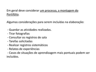 Em geral deve considerar um processo, a montagem do
Portifólio.
Algumas considerações para serem incluídas na elaboração:
- Guardar as atividades realizadas.
- Tirar fotografias
- Consultar os registros de sala
- Tarefas solicitadas
- Realizar registros sistemáticos
- Relatos de experiências
- Casos de situações de aprendizagem mais pontuais podem ser
incluídos.

 