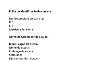Folha de identificação do cursista:

Nome completo do cursista;
R.G;
CPF;
Matricula Funcional.
Nome do Orientador de Estudo;
Identificação da escola:
Nome da escola;
Endereço da escola;
Série/ano;
Lista nomes dos alunos.

 