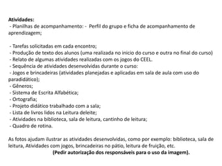 Atividades:
- Planilhas de acompanhamento: - Perfil do grupo e ficha de acompanhamento de
aprendizagem;
- Tarefas solicitadas em cada encontro;
- Produção de texto dos alunos (uma realizada no inicio do curso e outra no final do curso)
- Relato de algumas atividades realizadas com os jogos do CEEL.
- Sequência de atividades desenvolvidas durante o curso:
- Jogos e brincadeiras (atividades planejadas e aplicadas em sala de aula com uso do
paradidático);
- Gêneros;
- Sistema de Escrita Alfabética;
- Ortografia;
- Projeto didático trabalhado com a sala;
- Lista de livros lidos na Leitura deleite;
- Atividades na biblioteca, sala de leitura, cantinho de leitura;
- Quadro de rotina.
As fotos ajudam ilustrar as atividades desenvolvidas, como por exemplo: biblioteca, sala de
leitura, Atividades com jogos, brincadeiras no pátio, leitura de fruição, etc.
(Pedir autorização dos responsáveis para o uso da imagem).

 