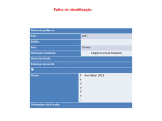 Folha de identificação

Nome do professor:
R.G.:

Folha de identificação
CPF:

EMAIL:
Ano:
Matricula Funcional:

Turma:
Carga horaria de trabalho:

Nome da Escola:
Endereço da escola:


Classe:

Orientadora de Estudos:

P Ano letivo: 2013
e
rí
o
d
o
:

 