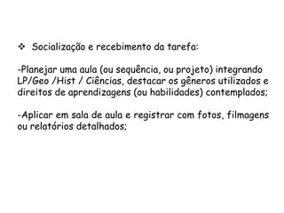  Socialização e recebimento da tarefa:
-Planejar uma aula (ou sequência, ou projeto) integrando
LP/Geo /Hist / Ciências, destacar os gêneros utilizados e
direitos de aprendizagens (ou habilidades) contemplados;
-Aplicar em sala de aula e registrar com fotos, filmagens
ou relatórios detalhados;

 