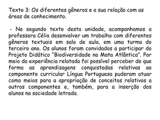 Texto 3: Os diferentes gêneros e a sua relação com as
áreas de conhecimento.
- No segundo texto desta unidade, acompanhamos a
professora Célia desenvolver um trabalho com diferentes
gêneros textuais em sala de aula, em uma turma do
terceiro ano. Os alunos foram convidados a participar do
Projeto Didático “Biodiversidade na Mata Atlântica”. Por
meio da experiência relatada foi possível perceber de que
forma as aprendizagens conquistadas relativas ao
componente curricular Língua Portuguesa puderam atuar
como meios para a apropriação de conceitos relativos a
outros componentes e, também, para a inserção dos
alunos na sociedade letrada.

 