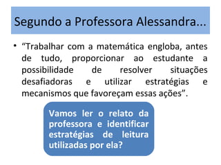 • “Trabalhar com a matemática engloba, antes
de tudo, proporcionar ao estudante a
possibilidade de resolver situações
desafiadoras e utilizar estratégias e
mecanismos que favoreçam essas ações”.
Segundo a Professora Alessandra...
Vamos ler o relato da
professora e identificar
estratégias de leitura
utilizadas por ela?
 