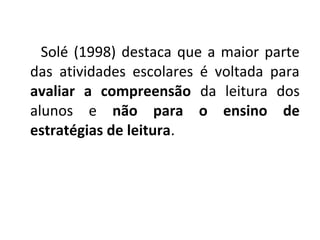 Solé (1998) destaca que a maior parte
das atividades escolares é voltada para
avaliar a compreensão da leitura dos
alunos e não para o ensino de
estratégias de leitura.
 