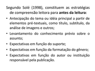 Segundo Solé (1998), constituem as estratégias
de compreensão leitora para antes da leitura:
• Antecipação do tema ou idéia principal a partir de
elementos pré-textuais, como título, subtítulo, da
análise de imagens e outros;
• Levantamento do conhecimento prévio sobre o
assunto;
• Expectativas em função do suporte;
• Expectativas em função da formatação do gênero;
• Expectativas em função do autor ou instituição
responsável pela publicação.
 