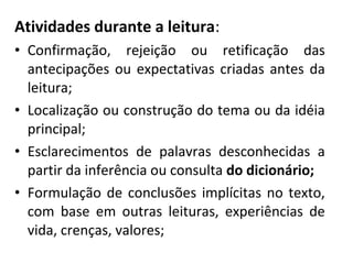 Atividades durante a leitura:
• Confirmação, rejeição ou retificação das
antecipações ou expectativas criadas antes da
leitura;
• Localização ou construção do tema ou da idéia
principal;
• Esclarecimentos de palavras desconhecidas a
partir da inferência ou consulta do dicionário;
• Formulação de conclusões implícitas no texto,
com base em outras leituras, experiências de
vida, crenças, valores;
 