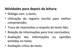 Atividades para depois da leitura:
• Diálogo com o texto;
• Utilização do registro escrito para melhor
compreensão;
• Troca de impressões a respeito do texto lido;
• Relação de informações para tirar conclusões;
• Avaliação das informações ou opiniões
emitidas no texto;
• Avaliação crítica do texto.
 