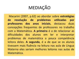 MEDIAÇÃO
Macarini (2007, p.62) ao abordar sobre estratégias
de resolução de problemas utilizadas por
professores dos anos iniciais, destacou duas
concepções frequentes de professores no trabalho
com a Matemática. A primeira é a de relacionar as
dificuldades dos alunos em ler e interpretar
problemas de matemática a pouca competência
leitora deles. A segunda, é a de que se os alunos
tivessem mais fluência na leitura nas aula de Língua
Materna eles seriam melhores leitores nas aulas de
Matemática.
 