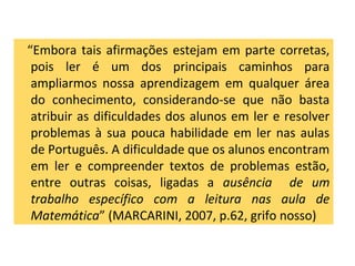 “Embora tais afirmações estejam em parte corretas,
pois ler é um dos principais caminhos para
ampliarmos nossa aprendizagem em qualquer área
do conhecimento, considerando-se que não basta
atribuir as dificuldades dos alunos em ler e resolver
problemas à sua pouca habilidade em ler nas aulas
de Português. A dificuldade que os alunos encontram
em ler e compreender textos de problemas estão,
entre outras coisas, ligadas a ausência de um
trabalho específico com a leitura nas aula de
Matemática” (MARCARINI, 2007, p.62, grifo nosso)
 