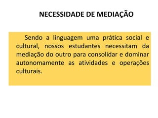 NECESSIDADE DE MEDIAÇÃO
Sendo a linguagem uma prática social e
cultural, nossos estudantes necessitam da
mediação do outro para consolidar e dominar
autonomamente as atividades e operações
culturais.
 