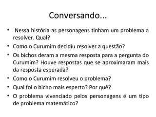 Conversando...
• Nessa história as personagens tinham um problema a
resolver. Qual?
• Como o Curumim decidiu resolver a questão?
• Os bichos deram a mesma resposta para a pergunta do
Curumim? Houve respostas que se aproximaram mais
da resposta esperada?
• Como o Curumim resolveu o problema?
• Qual foi o bicho mais esperto? Por quê?
• O problema vivenciado pelos personagens é um tipo
de problema matemático?
 