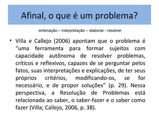 Afinal, o que é um problema?
• Villa e Callejo (2006) apontam que o problema é
“uma ferramenta para formar sujeitos com
capacidade autônoma de resolver problemas,
críticos e reflexivos, capazes de se perguntar pelos
fatos, suas interpretações e explicações, de ter seus
próprios critérios, modificando-os, se for
necessário, e de propor soluções” (p. 29). Nessa
perspectiva, a Resolução de Problemas está
relacionada ao saber, o saber-fazer e o saber como
fazer (Villa; Callejo, 2006, p. 38).
entonação – interpretação – elaborar - resolver
 