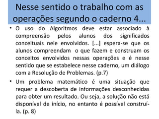 Nesse sentido o trabalho com as
operações segundo o caderno 4...
• O uso do Algoritmos deve estar associado à
compreensão pelos alunos dos significados
conceituais nele envolvidos. [...] espera-se que os
alunos compreendam o que fazem e construam os
conceitos envolvidos nessas operações e é nesse
sentido que se estabelece nesse caderno, um diálogo
com a Resolução de Problemas. (p.7)
• Um problema matemático é uma situação que
requer a descoberta de informações desconhecidas
para obter um resultado. Ou seja, a solução não está
disponível de início, no entanto é possível construí-
la. (p. 8)
 