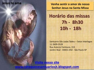 Venha
Horário das missas
7h - 8h30
10h - 18h
Jesus te ama Venha sentir o amor de nosso
Senhor Jesus na Santa Missa
Visite nosso site
www.catequesesantuariosjt.blogspot.com
Santuario São Judas Tadeu – Setor Interlagos
11 2609-5528
Rua Acáccio Fontoura, 153
Jardim Real - 04831-050 - São Paulo-SP
 