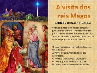 (Mt 2,1-12)
A visita dos três Reis magos (Magos –
quer dizer estudiosos) vem representar
que a missão de Jesus é universal, isto é, a
salvação para todos os povos os de perto e
os de longe, para todas as pessoas ...
O ouro representava a realeza de Jesus,
filho de Davi.
A mirra, a sua humanidade e o seu
sacerdócio.
O incenso falava de sua divindade,
era Deus que se revestiu da forma
humana, nascendo como um de nós.
Belchior, Baltazar e Gaspar
 