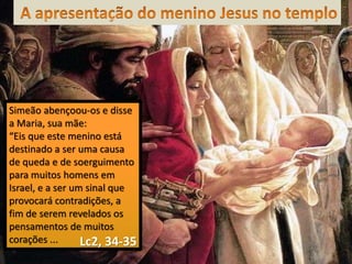 Simeão abençoou-os e disse
a Maria, sua mãe:
“Eis que este menino está
destinado a ser uma causa
de queda e de soerguimento
para muitos homens em
Israel, e a ser um sinal que
provocará contradições, a
fim de serem revelados os
pensamentos de muitos
corações ... Lc2, 34-35
 