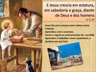 E Jesus crescia em estatura,
em sabedoria e graça, diante
de Deus e dos homens
Lc 2, 52
Jesus foi uma criança como tantas outra
crianças
Aprendeu a ler e escrever,
Ouvia e seguia os ensinamentos de sua Mãe
Aprendeu a trabalhar como carpinteiro, e
ajudava seu pai José
 