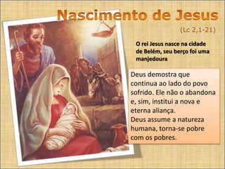 (Lc 2,1-21)
O rei Jesus nasce na cidade
de Belém, seu berço foi uma
manjedoura
Deus demostra que
continua ao lado do povo
sofrido. Ele não o abandona
e, sim, institui a nova e
eterna aliança.
Deus assume a natureza
humana, torna-se pobre
com os pobres.
 