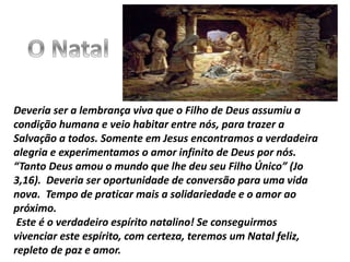 Deveria ser a lembrança viva que o Filho de Deus assumiu a
condição humana e veio habitar entre nós, para trazer a
Salvação a todos. Somente em Jesus encontramos a verdadeira
alegria e experimentamos o amor infinito de Deus por nós.
“Tanto Deus amou o mundo que lhe deu seu Filho Único” (Jo
3,16). Deveria ser oportunidade de conversão para uma vida
nova. Tempo de praticar mais a solidariedade e o amor ao
próximo.
Este é o verdadeiro espírito natalino! Se conseguirmos
vivenciar este espírito, com certeza, teremos um Natal feliz,
repleto de paz e amor.
 