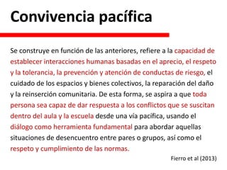 Convivencia pacífica
Se construye en función de las anteriores, refiere a la capacidad de
establecer interacciones humanas basadas en el aprecio, el respeto
y la tolerancia, la prevención y atención de conductas de riesgo, el
cuidado de los espacios y bienes colectivos, la reparación del daño
y la reinserción comunitaria. De esta forma, se aspira a que toda
persona sea capaz de dar respuesta a los conflictos que se suscitan
dentro del aula y la escuela desde una vía pacífica, usando el
diálogo como herramienta fundamental para abordar aquellas
situaciones de desencuentro entre pares o grupos, así como el
respeto y cumplimiento de las normas.
Fierro et al (2013)
 