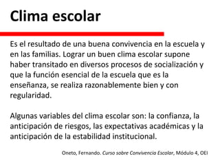 Clima escolar
Es el resultado de una buena convivencia en la escuela y
en las familias. Lograr un buen clima escolar supone
haber transitado en diversos procesos de socialización y
que la función esencial de la escuela que es la
enseñanza, se realiza razonablemente bien y con
regularidad.
Algunas variables del clima escolar son: la confianza, la
anticipación de riesgos, las expectativas académicas y la
anticipación de la estabilidad institucional.
Oneto, Fernando. Curso sobre Convivencia Escolar, Módulo 4, OEI
 
