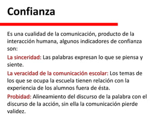 Confianza
Es una cualidad de la comunicación, producto de la
interacción humana, algunos indicadores de confianza
son:
La sinceridad: Las palabras expresan lo que se piensa y
siente.
La veracidad de la comunicación escolar: Los temas de
los que se ocupa la escuela tienen relación con la
experiencia de los alumnos fuera de ésta.
Probidad: Alineamiento del discurso de la palabra con el
discurso de la acción, sin ella la comunicación pierde
validez.
 