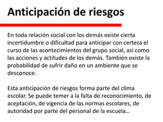 Anticipación de riesgos
En toda relación social con los demás existe cierta
incertidumbre o dificultad para anticipar con certeza el
curso de las acontecimientos del grupo social, así como
las acciones y actitudes de los demás. También existe la
probabilidad de sufrir daño en un ambiente que se
desconoce.
Esta anticipación de riesgos forma parte del clima
escolar. Se puede temer a la falta de reconocimiento, de
aceptación, de vigencia de las normas escolares, de
autoridad por parte del personal de la escuela…
 