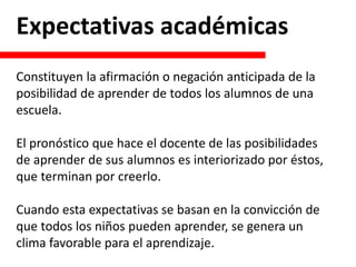 Expectativas académicas
Constituyen la afirmación o negación anticipada de la
posibilidad de aprender de todos los alumnos de una
escuela.
El pronóstico que hace el docente de las posibilidades
de aprender de sus alumnos es interiorizado por éstos,
que terminan por creerlo.
Cuando esta expectativas se basan en la convicción de
que todos los niños pueden aprender, se genera un
clima favorable para el aprendizaje.
 