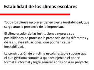 Estabilidad de los climas escolares
Todos los climas escolares tienen cierta inestabilidad, que
surge ante la presencia de lo imprevisto.
El clima escolar de las instituciones expresa sus
posibilidades de procesar la presencia de los diferentes y
de las nuevas situaciones, que podrían causar
inestabilidad.
La construcción de un clima escolar estable supone que
el que gestiona conozca a quienes ejercen el poder
formal e informal y logre generar adhesión a su proyecto.
 