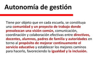 Autonomía de gestión
Tiene por objeto que en cada escuela, se constituya
una comunidad y un proyecto de trabajo donde
prevalezcan una visión común, comunicación,
coordinación y colaboración efectivas entre directivos,
docentes, alumnos, padres de familia y autoridades en
torno al propósito de mejorar continuamente el
servicio educativo y establecer los mejores caminos
para hacerlo, favoreciendo la igualdad y la inclusión.
 
