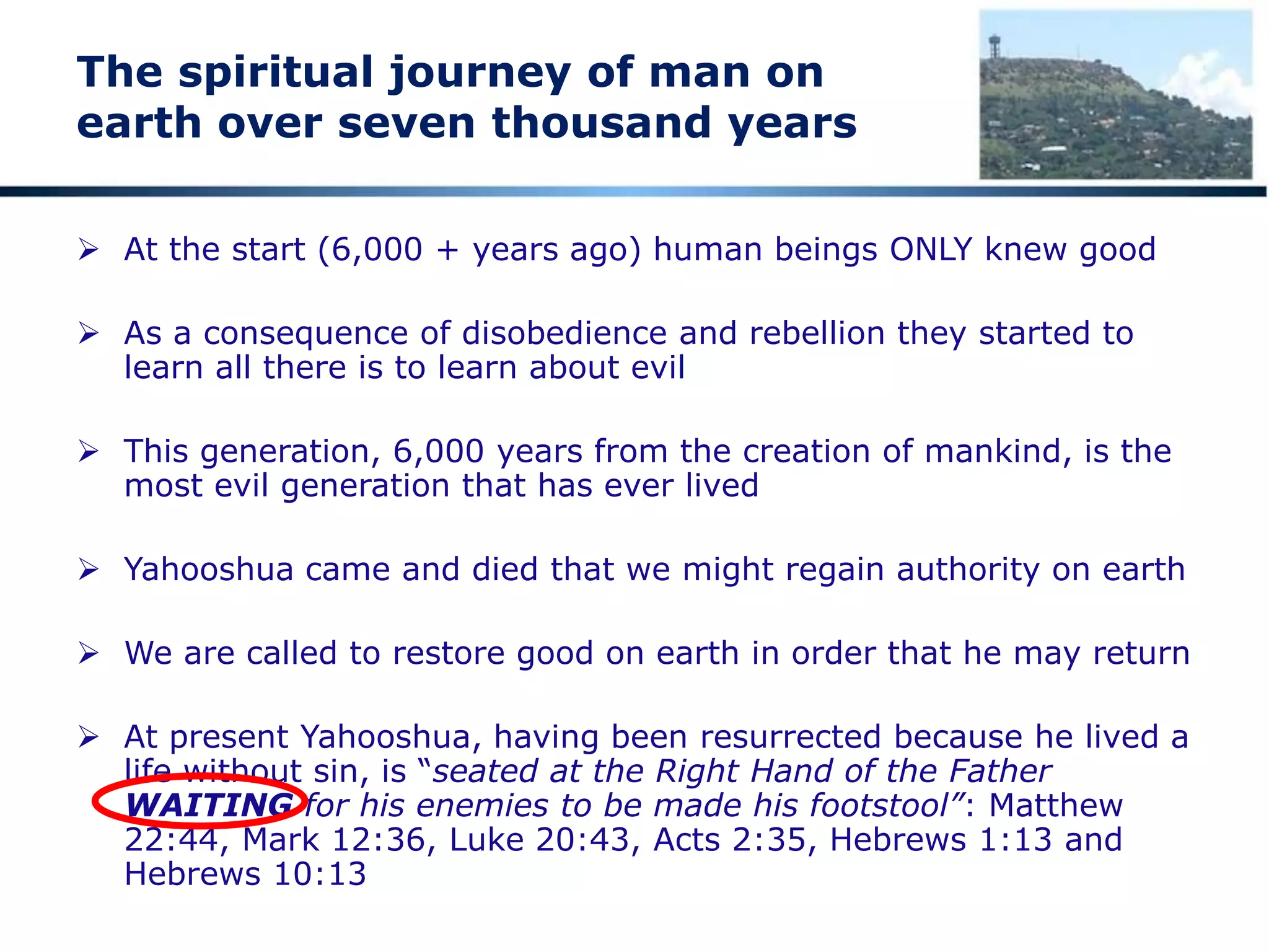 The spiritual journey of man on
earth over seven thousand years
 At the start (6,000 + years ago) human beings ONLY knew good
 As a consequence of disobedience and rebellion they started to
learn all there is to learn about evil
 This generation, 6,000 years from the creation of mankind, is the
most evil generation that has ever lived
 Yahooshua came and died that we might regain authority on earth
 We are called to restore good on earth in order that he may return
 At present Yahooshua, having been resurrected because he lived a
life without sin, is “seated at the Right Hand of the Father
WAITING for his enemies to be made his footstool”: Matthew
22:44, Mark 12:36, Luke 20:43, Acts 2:35, Hebrews 1:13 and
Hebrews 10:13
 