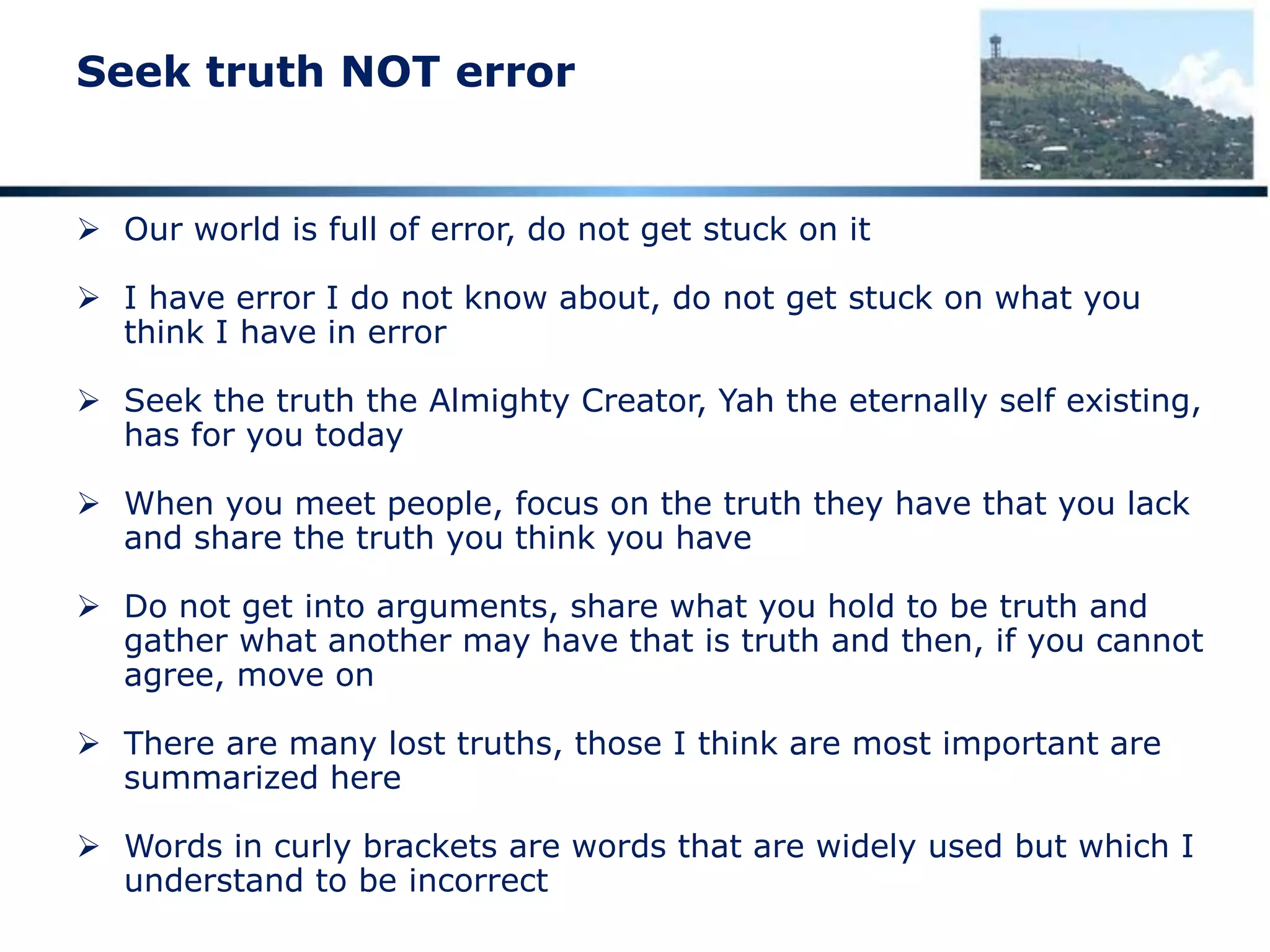 Seek truth NOT error
 Our world is full of error, do not get stuck on it
 I have error I do not know about, do not get stuck on what you
think I have in error
 Seek the truth the Almighty Creator, Yah the eternally self existing,
has for you today
 When you meet people, focus on the truth they have that you lack
and share the truth you think you have
 Do not get into arguments, share what you hold to be truth and
gather what another may have that is truth and then, if you cannot
agree, move on
 There are many lost truths, those I think are most important are
summarized here
 Words in curly brackets are words that are widely used but which I
understand to be incorrect
 