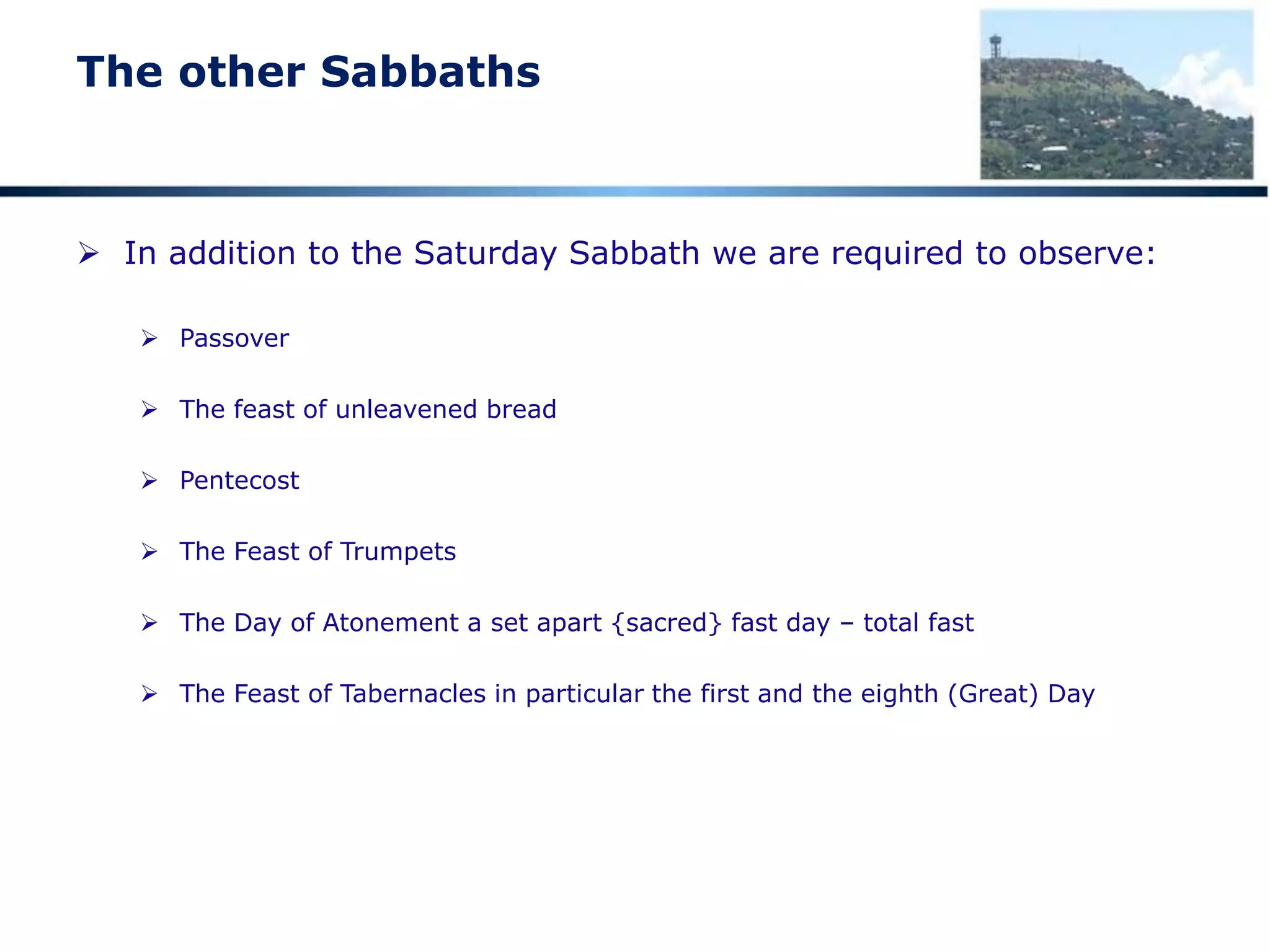 The other Sabbaths
 In addition to the Saturday Sabbath we are required to observe:
 Passover
 The feast of unleavened bread
 Pentecost
 The Feast of Trumpets
 The Day of Atonement a set apart {sacred} fast day – total fast
 The Feast of Tabernacles in particular the first and the eighth (Great) Day
 
