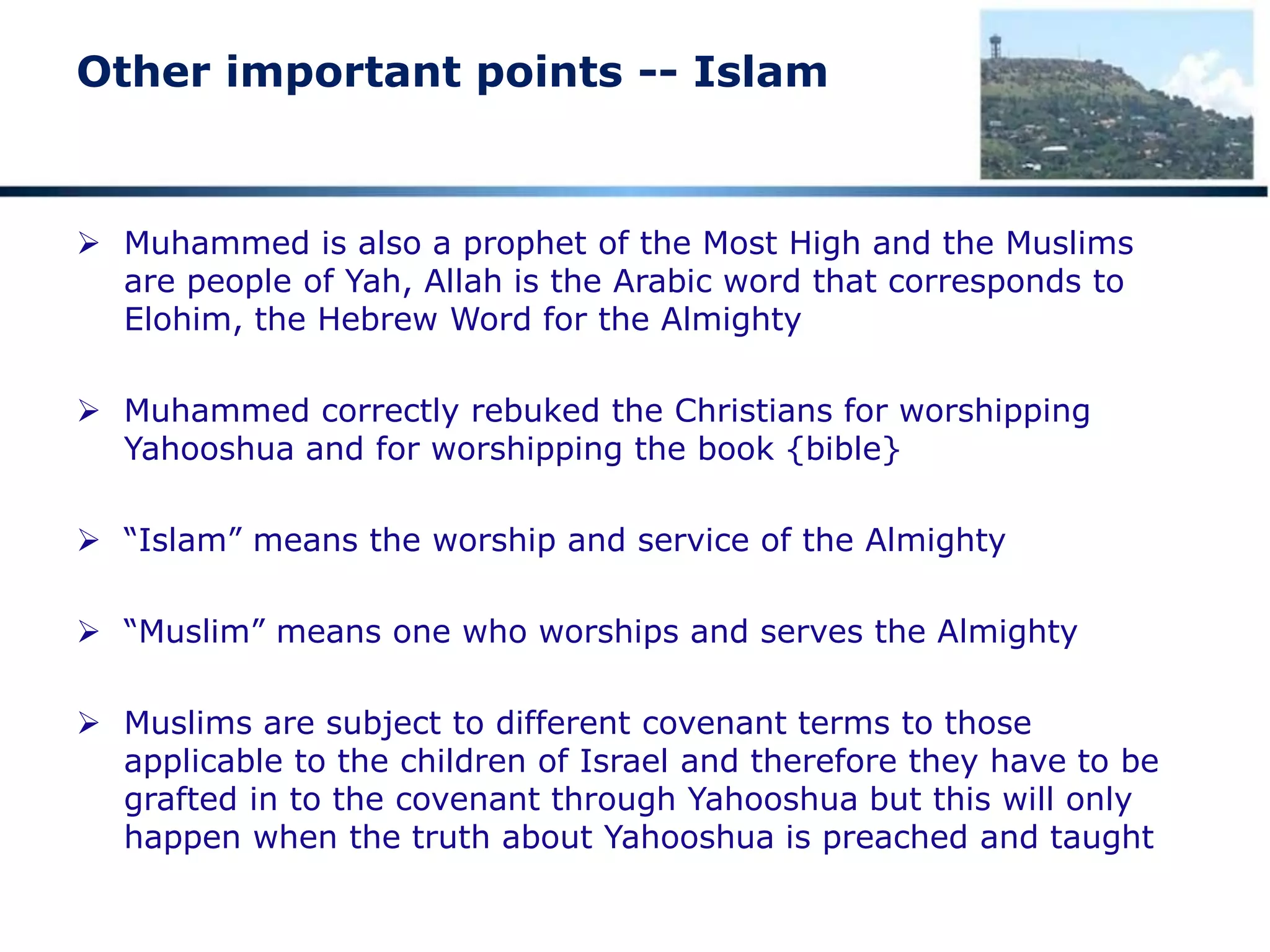 Other important points -- Islam
 Muhammed is also a prophet of the Most High and the Muslims
are people of Yah, Allah is the Arabic word that corresponds to
Elohim, the Hebrew Word for the Almighty
 Muhammed correctly rebuked the Christians for worshipping
Yahooshua and for worshipping the book {bible}
 “Islam” means the worship and service of the Almighty
 “Muslim” means one who worships and serves the Almighty
 Muslims are subject to different covenant terms to those
applicable to the children of Israel and therefore they have to be
grafted in to the covenant through Yahooshua but this will only
happen when the truth about Yahooshua is preached and taught
 