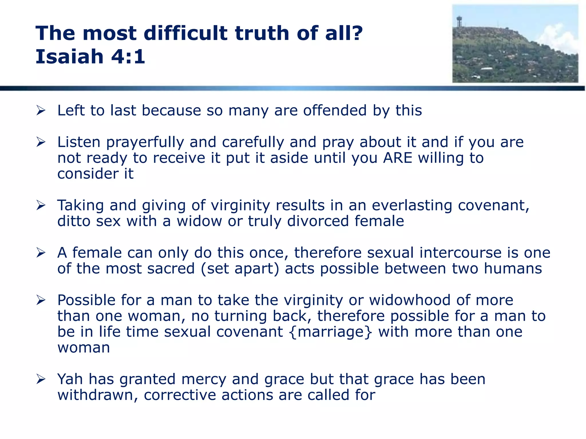 The most difficult truth of all?
Isaiah 4:1
 Left to last because so many are offended by this
 Listen prayerfully and carefully and pray about it and if you are
not ready to receive it put it aside until you ARE willing to
consider it
 Taking and giving of virginity results in an everlasting covenant,
ditto sex with a widow or truly divorced female
 A female can only do this once, therefore sexual intercourse is one
of the most sacred (set apart) acts possible between two humans
 Possible for a man to take the virginity or widowhood of more
than one woman, no turning back, therefore possible for a man to
be in life time sexual covenant {marriage} with more than one
woman
 Yah has granted mercy and grace but that grace has been
withdrawn, corrective actions are called for
 