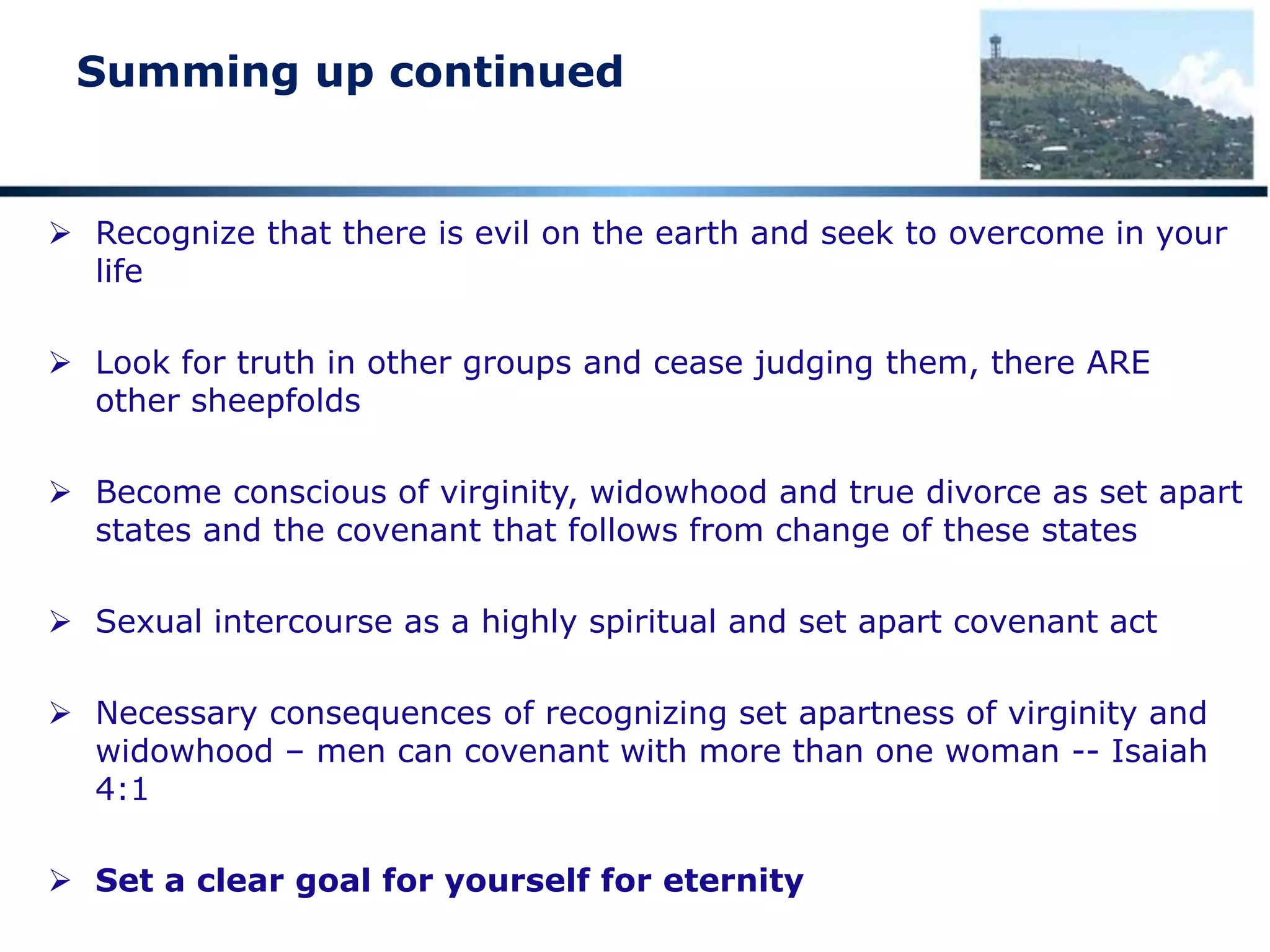 Summing up continued
 Recognize that there is evil on the earth and seek to overcome in your
life
 Look for truth in other groups and cease judging them, there ARE
other sheepfolds
 Become conscious of virginity, widowhood and true divorce as set apart
states and the covenant that follows from change of these states
 Sexual intercourse as a highly spiritual and set apart covenant act
 Necessary consequences of recognizing set apartness of virginity and
widowhood – men can covenant with more than one woman -- Isaiah
4:1
 Set a clear goal for yourself for eternity
 