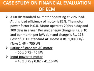 CASE STUDY ON FINANCIAL EVALUATION
              OF EEM
 A 60 HP standard AC motor operating at 75% load.
  At this load efficiency of motor is 82%. The motor
  power factor is 0.8. Motor operates 20 hrs a day and
  300 days in a year. Per unit energy charge is Rs. 3.10
  and per month per kVA demand charge is Rs. 175.
  Cost of 60 HP standard AC motor is Rs. 1,00,000/-
  (Take 1 HP = 750 W)
 Rating of standard AC motor
      = 60 x 0.75= 45 kW
 Input power to motor
      = 45 x 0.75 / 0.82 = 41.16 kW
 