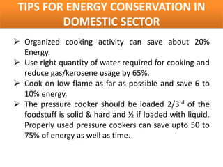 TIPS FOR ENERGY CONSERVATION IN
         DOMESTIC SECTOR
 Organized cooking activity can save about 20%
  Energy.
 Use right quantity of water required for cooking and
  reduce gas/kerosene usage by 65%.
 Cook on low flame as far as possible and save 6 to
  10% energy.
 The pressure cooker should be loaded 2/3rd of the
  foodstuff is solid & hard and ½ if loaded with liquid.
  Properly used pressure cookers can save upto 50 to
  75% of energy as well as time.
 