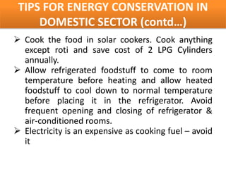 TIPS FOR ENERGY CONSERVATION IN
     DOMESTIC SECTOR (contd…)
 Cook the food in solar cookers. Cook anything
  except roti and save cost of 2 LPG Cylinders
  annually.
 Allow refrigerated foodstuff to come to room
  temperature before heating and allow heated
  foodstuff to cool down to normal temperature
  before placing it in the refrigerator. Avoid
  frequent opening and closing of refrigerator &
  air-conditioned rooms.
 Electricity is an expensive as cooking fuel – avoid
  it
 