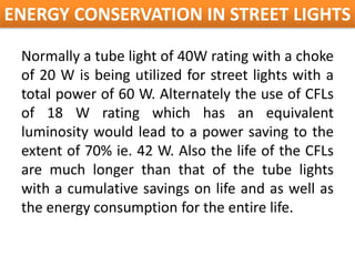ENERGY CONSERVATION IN STREET LIGHTS

 Normally a tube light of 40W rating with a choke
 of 20 W is being utilized for street lights with a
 total power of 60 W. Alternately the use of CFLs
 of 18 W rating which has an equivalent
 luminosity would lead to a power saving to the
 extent of 70% ie. 42 W. Also the life of the CFLs
 are much longer than that of the tube lights
 with a cumulative savings on life and as well as
 the energy consumption for the entire life.
 