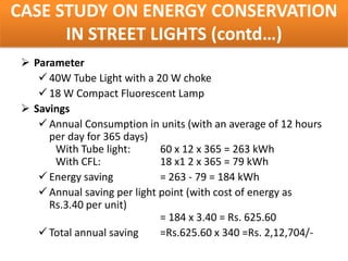 CASE STUDY ON ENERGY CONSERVATION
      IN STREET LIGHTS (contd…)
  Parameter
     40W Tube Light with a 20 W choke
     18 W Compact Fluorescent Lamp
  Savings
     Annual Consumption in units (with an average of 12 hours
      per day for 365 days)
       With Tube light:       60 x 12 x 365 = 263 kWh
       With CFL:              18 x1 2 x 365 = 79 kWh
     Energy saving           = 263 - 79 = 184 kWh
     Annual saving per light point (with cost of energy as
      Rs.3.40 per unit)
                              = 184 x 3.40 = Rs. 625.60
     Total annual saving     =Rs.625.60 x 340 =Rs. 2,12,704/-
 