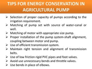 TIPS FOR ENERGY CONSERVATION IN
        AGRICULTURAL PUMP
 Selection of proper capacity of pumps according to the
  irrigation requirement.
 Matching of pump set with source of water-canal or
  well.
 Matching of motor with appropriate size pump.
 Proper installation of the pump system-shaft alignment,
  coupling between motor and pump.
 Use of efficient transmission system.
 Maintain right tension and alignment of transmission
  belts.
 Use of low friction rigid PVC pipes and foot valves.
 Avoid use unnecessary bends and throttle valves.
 Use bends in place of elbows.
 