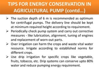 TIPS FOR ENERGY CONSERVATION IN
    AGRICULTURAL PUMP (contd…)
 The suction depth of 6 m is recommended as optimum
  for centrifugal pumps. The delivery line should be kept
  at minimum required height according to requirement.
 Periodically check pump system and carry out corrective
  measures - like lubrication, alignment, tuning of engines
  and replacement of worn-out parts.
 Over irrigation can harm the crops and waste vital water
  resource. Irrigate according to established norms for
  different crops.
 Use drip irrigation for specific crops like vegetable,
  fruits, tobacco, etc. Drip systems can conserve upto 80%
  water and reduce pumping energy requirement.
 