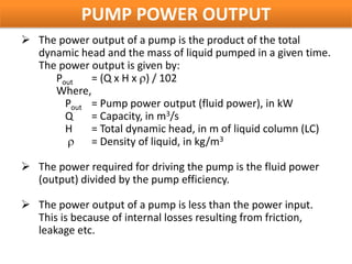 PUMP POWER OUTPUT
 The power output of a pump is the product of the total
  dynamic head and the mass of liquid pumped in a given time.
  The power output is given by:
     Pout   = (Q x H x ) / 102
     Where,
       Pout = Pump power output (fluid power), in kW
       Q    = Capacity, in m3/s
       H    = Total dynamic head, in m of liquid column (LC)
            = Density of liquid, in kg/m3

 The power required for driving the pump is the fluid power
  (output) divided by the pump efficiency.

 The power output of a pump is less than the power input.
  This is because of internal losses resulting from friction,
  leakage etc.
 