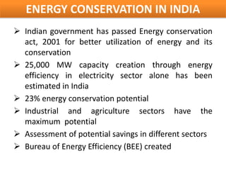 ENERGY CONSERVATION IN INDIA
 Indian government has passed Energy conservation
  act, 2001 for better utilization of energy and its
  conservation
 25,000 MW capacity creation through energy
  efficiency in electricity sector alone has been
  estimated in India
 23% energy conservation potential
 Industrial and agriculture sectors have the
  maximum potential
 Assessment of potential savings in different sectors
 Bureau of Energy Efficiency (BEE) created
 