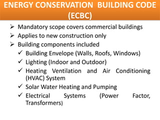 ENERGY CONSERVATION BUILDING CODE
              (ECBC)
  Mandatory scope covers commercial buildings
  Applies to new construction only
  Building components included
    Building Envelope (Walls, Roofs, Windows)
    Lighting (Indoor and Outdoor)
    Heating Ventilation and Air Conditioning
     (HVAC) System
    Solar Water Heating and Pumping
    Electrical     Systems     (Power     Factor,
     Transformers)
 