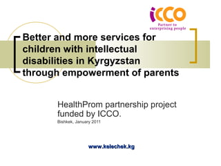 Better and more services for
children with intellectual
disabilities in Kyrgyzstan
through empowerment of parents


      HealthProm partnership project
      funded by ICCO.
      Bishkek, January 2011




                    www.kelechek.kg
 